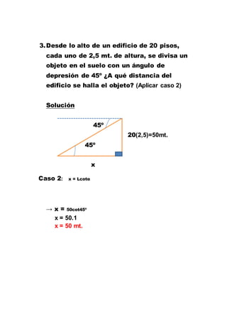 3.Desde lo alto de un edificio de 20 pisos,
cada uno de 2,5 mt. de altura, se divisa un
objeto en el suelo con un ángulo de
depresión de 45º ¿A qué distancia del
edificio se halla el objeto? (Aplicar caso 2)
Solución
45º
20(2,5)=50mt.
45º
x
Caso 2: x = Lcotα
→ x = 50cot45º
x = 50.1
x = 50 mt.
 