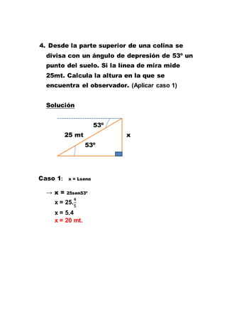 4. Desde la parte superior de una colina se
divisa con un ángulo de depresión de 53º un
punto del suelo. Si la línea de mira mide
25mt. Calcula la altura en la que se
encuentra el observador. (Aplicar caso 1)
Solución
53º
25 mt x
53º
Caso 1: x = Lsenα
→ x = 25sen53º
x = 25.
x = 5.4
x = 20 mt.
 