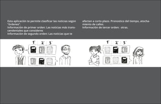 Esta aplicación te permite clasificar las noticias según   afectan a corto plazo. Pronostico del tiempo, atocha-
“órdenes”.                                                 miento de calles.
Información de primer orden: Las noticias más trans-       Información de tercer orden: otras.
cendentales que consideres
Información de segundo orden: Las noticias que te
 