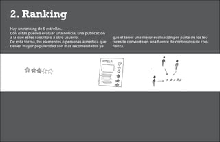 2. Ranking
Hay un ranking de 5 estrellas.
Con estas puedes evaluar una noticia, una publicación
a la que estes suscrito o a otro usuario.               que el tener una mejor evaluación por parte de los lec-
De esta forma, los elementos o personas a medida que    tores te convierte en una fuente de contenidos de con-
tienen mayor popularidad son más recomendados ya        fianza.
 