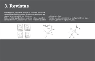 3. Revistas
Puedes crear grupos de noticias o “revistas” en donde
vas publicando información de determinado tema, ya
sea de la web o subida por ti mismo.                     publicar en ellas.
Estas revistar pueden tener un único editor o pueden     Tambié puedes administrar la configuración de la pu-
ser colaborativas, es decir que varias personas pueden   blicación, permisos especiales, etc.
 