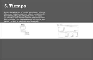 5. Tiempo
Dentro de cada grupo o “revista” las noticias o informa-
ciones que vayas incorporándo estarán siempre con la
hora en la que la publicaste y ordenadas por fecha.
Así tendrás tu información ordenada de manera crono-
lógica. Además cada día puedes elegir una noticia “des-
tacada”, es decir lo más importante de ese día.
 