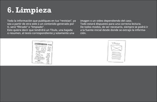 6. Limpieza
Toda la información que publiques en tus “revistas”, ya   imagen o un video dependiendo del caso.
sea a partir de otra web o un contenido generado por      Todo estará dispuesto para una correcta lectura.
ti, será “filtrado” o “limpiado”.                         De todos modos, de ser necesario, siempre se podrá ir
Esto quiere decir que tendrdrá un Título, una bajada      a la fuente inicial desde donde se extrajo la informa-
o resumen, el texto correspondiente y solamente una       ción.
 
