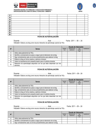 PROGRAMA NACIONAL DE FORMACIÓN Y CAPACITACIÓN PERMANENTE –
      ESPECIALIZACIÓN EN EL ÁREA DE CIENCIA, TECNOLOGÍA Y AMBIENTE                                                    UNPRG


17
18
19
20
21
22
23
24
25
26
                                             FICHA DE AUTOEVALUACIÓN

      Docente: ………………………………………………… Aula: ………………                                           Fecha: 2011 – 09 – 24
      Indicador: Elabora una blog como recurso interactivo de aprendizaje usando las TICs

                                                                                                    Escala de Valoración
 Nº                                       Ítemes                                      Satisfac-     Medianamente       Algo      Insatisfactorio
                                                                                        torio        satisfactorio   satisfac-
                                                                                                                       torio
 1     Utilizo adecuadamente las TICs.
 2     Identifico correctamente los pasos a seguir para la leboracion de la blog
 3     Sigo correctamente cada uno de las procedimientos para elaborar la blog
 4     Elaboro la blog en forma creativa y optimizo el tiempo
 5     Valoro la importancia de la presente sesión para mi práctica docente.
       Relaciono los aprendizajes adquiridos con los que debo desarrollar con mis
 6
       alumnos.

                                             FICHA DE AUTOEVALUACIÓN

      Docente: ………………………………………………… Aula: ………………                                                   Fecha: 2011 – 09 – 24
      Indicador: Elabora una blog como recurso interactivo de aprendizaje usando las TICs

                                                                                                    Escala de Valoración
 Nº                                       Ítemes                                      Satisfac-     Medianamente       Algo      Insatisfactorio
                                                                                        torio        satisfactorio   satisfac-
                                                                                                                       torio
 1     Utilizo adecuadamente las TICs.
 2     Identifico correctamente los pasos a seguir para la leboracion de la blog
 3     Sigo correctamente cada uno de las procedimientos para elaborar la blog
 4     Elaboro la blog en forma creativa y optimizo el tiempo
 5     Valoro la importancia de la presente sesión para mi práctica docente.
       Relaciono los aprendizajes adquiridos con los que debo desarrollar con mis
 6
       alumnos.

                                             FICHA DE AUTOEVALUACIÓN

      Docente: ………………………………………………… Aula: ………………                                                   Fecha: 2011 – 09 – 24
      Indicador: Elabora una blog como recurso interactivo de aprendizaje usando las TICs

                                                                                                    Escala de Valoración
 Nº                                       Ítemes                                      Satisfac-     Medianamente       Algo      Insatisfactorio
                                                                                        torio        satisfactorio   satisfac-
                                                                                                                       torio
 1     Utilizo adecuadamente las TICs.
 2     Identifico correctamente los pasos a seguir para la leboracion de la blog
 3     Sigo correctamente cada uno de las procedimientos para elaborar la blog
 