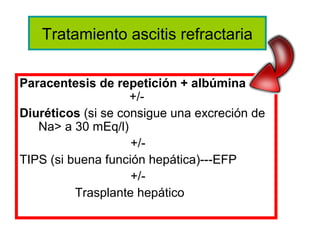 Tratamiento ascitis refractaria

Paracentesis de repetición + albúmina
                    +/-
Diuréticos (si se consigue una excreción de
   Na> a 30 mEq/l)
                    +/-
TIPS (si buena función hepática)---EFP
                    +/-
          Trasplante hepático
 
