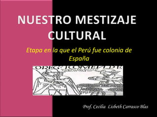 NUESTRO MESTIZAJE CULTURAL Etapa en la que el Perú fue colonia de España Prof. Cecilia  Lisbeth Carrasco Blas 