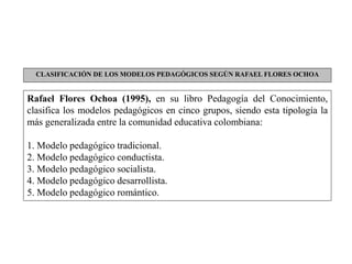Rafael Flores Ochoa (1995), en su libro Pedagogía del Conocimiento,
clasifica los modelos pedagógicos en cinco grupos, siendo esta tipología la
más generalizada entre la comunidad educativa colombiana:
1. Modelo pedagógico tradicional.
2. Modelo pedagógico conductista.
3. Modelo pedagógico socialista.
4. Modelo pedagógico desarrollista.
5. Modelo pedagógico romántico.
CLASIFICACIÓN DE LOS MODELOS PEDAGÓGICOS SEGÚN RAFAEL FLORES OCHOA
 