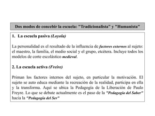 Dos modos de concebir la escuela: "Tradicionalista" y "Humanista"
1. La escuela pasiva (Loyola)
La personalidad es el resultado de la influencia de factores externos al sujeto:
el maestro, la familia, el medio social y el grupo, etcétera. Incluye todos los
modelos de corte escolástico medieval.
2. La escuela activa (Freire)
Priman los factores internos del sujeto, en particular la motivación. El
sujeto se auto educa mediante la recreación de la realidad, participa en ella
y la transforma. Aquí se ubica la Pedagogía de la Liberación de Paulo
Freyre. Lo que se debate actualmente es el paso de la "Pedagogía del Saber"
hacia la "Pedagogía del Ser”
 