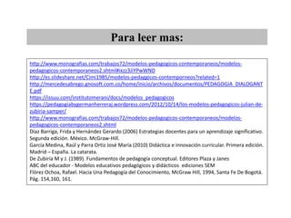 http://www.monografias.com/trabajos72/modelos-pedagogicos-contemporaneos/modelos-
pedagogicos-contemporaneos2.shtml#ixzz3JiYPwWND
http://es.slideshare.net/Cimi1985/modelos-pedaggicos-contemporneos?related=1
http://mercedesabrego.gnosoft.com.co/home/inicio/archivos/documentos/PEDAGOGIA_DIALOGANT
E.pdf
https://issuu.com/institutomerani/docs/modelos_pedagogicos
https://pedagogiabygermanherreraj.wordpress.com/2012/10/14/los-modelos-pedagogicos-julian-de-
zubiria-samper/
http://www.monografias.com/trabajos72/modelos-pedagogicos-contemporaneos/modelos-
pedagogicos-contemporaneos2.shtml
Díaz Barriga, Frida y Hernández Gerardo (2006) Estrategias docentes para un aprendizaje significativo.
Segunda edición. México. McGraw-Hill.
García Medina, Raúl y Parra Ortiz José María (2010) Didáctica e innovación curricular. Primera edición.
Madrid – España. La catarata.
De Zubiría M y J. (1989). Fundamentos de pedagogía conceptual. Editores Plaza y Janes
ABC del educador - Modelos educativos pedagógicos y didácticos ediciones SEM
Flórez Ochoa, Rafael. Hacia Una Pedagogía del Conocimiento, McGraw Hill, 1994, Santa Fe De Bogotá.
Pág. 154,160, 161.
Para leer mas:
 