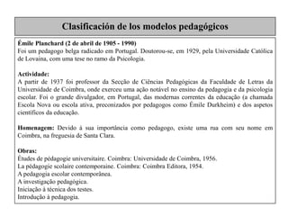 Émile Planchard (2 de abril de 1905 - 1990)
Foi um pedagogo belga radicado em Portugal. Doutorou-se, em 1929, pela Universidade Católica
de Lovaina, com uma tese no ramo da Psicologia.
Actividade:
A partir de 1937 foi professor da Secção de Ciências Pedagógicas da Faculdade de Letras da
Universidade de Coimbra, onde exerceu uma ação notável no ensino da pedagogia e da psicologia
escolar. Foi o grande divulgador, em Portugal, das modernas correntes da educação (a chamada
Escola Nova ou escola ativa, preconizados por pedagogos como Émile Durkheim) e dos aspetos
científicos da educação.
Homenagem: Devido à sua importância como pedagogo, existe uma rua com seu nome em
Coimbra, na freguesia de Santa Clara.
Obras:
Études de pédagogie universitaire. Coimbra: Universidade de Coimbra, 1956.
La pédagogie scolaire contemporaine. Coimbra: Coimbra Editora, 1954.
A pedagogia escolar contemporânea.
A investigação pedagógica.
Iniciação à técnica dos testes.
Introdução à pedagogia.
Clasificación de los modelos pedagógicos
 