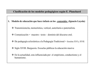 Clasificación de los modelos pedagógicos según E. Planchard
1. Modelo de educación que hace énfasis en los contenidos (Ignacio Loyola)
 Transmisioncita, memorística, vertical, autoritaria o paternalista.
 Comunicación = maestro - texto – dominio del discurso oral.
 De pedagogía eclesiástica a la Pedagogía Tradicional = Jesuitas XVI y XVII.
 Siglo XVIII. Burguesía. Escuelas públicas la educación masiva
 En la actualidad, esta influenciada por el empirismo, conductismo y el
humanismo.
 