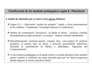 2. modelo de educación que se centra en los efectos (Skinner)
 Origen E.U. = Motivación "cambio de actitudes” “rápido y eficaz adiestramiento
de los soldados” Fundamento: Tecnología Educativa y conductismo.
 Modelo de comunicación "persuasiva“, en donde el emisor – profesor, continúa
desempeñando un lugar principal y el receptor – alumno, continúa subordinado.
 Retroalimentación (estimulo-sanción, colegios diez, voto-castigo) El profesor
programa, el alumno hace las tareas o ejercicios generalmente repetitivos,
buscando la consolidación de hábitos y habilidades. "Ingeniería del
Comportamiento“
 A esta tendencia pedagógica se le puede criticar su sentido persuasor, pero también
generó cambios y conformó una etapa necesaria para que las futuras propuestas
puedan ingresar al sistema educativo formal.
Clasificación de los modelos pedagógicos según E. Planchard
 