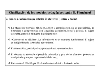 3. modelo de educación que enfatiza en el proceso (Riviére y Freire)
 La educación es praxis, reflexión, acción y comunicación. No es escolarizada, es
liberadora y comprometida con la realidad económica, social y política. El sujeto
descubre, elabora y reinventa el conocimiento.
 “Conocer no es adivinar“. La información es un momento fundamental. El sujeto
es autogestionario y participa activamente.
 Es democrática, participativa y procesual mas que resultadista.
 El docente no renuncia al papel de orientador y guía de los alumnos, pero no es
manipulador y respeta la personalidad del otro.
 Fundamental: El diálogo. El educador no es el único dueño del saber.
Clasificación de los modelos pedagógicos según E. Planchard
 