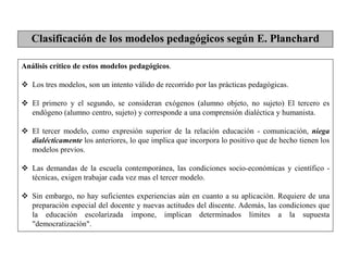 Análisis crítico de estos modelos pedagógicos.
 Los tres modelos, son un intento válido de recorrido por las prácticas pedagógicas.
 El primero y el segundo, se consideran exógenos (alumno objeto, no sujeto) El tercero es
endógeno (alumno centro, sujeto) y corresponde a una comprensión dialéctica y humanista.
 El tercer modelo, como expresión superior de la relación educación - comunicación, niega
dialécticamente los anteriores, lo que implica que incorpora lo positivo que de hecho tienen los
modelos previos.
 Las demandas de la escuela contemporánea, las condiciones socio-económicas y científico -
técnicas, exigen trabajar cada vez mas el tercer modelo.
 Sin embargo, no hay suficientes experiencias aún en cuanto a su aplicación. Requiere de una
preparación especial del docente y nuevas actitudes del discente. Además, las condiciones que
la educación escolarizada impone, implican determinados límites a la supuesta
"democratización".
Clasificación de los modelos pedagógicos según E. Planchard
 