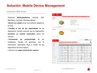 Solución: Mobile Device Management
   Costumer Web Portal


    Solución       Multi-plataforma:   Android,         iOS,
    Blackberry, Symbian, Windows Mobile…
    Ahorro en costes al ser una solución alojada en
    la nube
     Facilita el uso de las capacidades de los
    dispositivos móviles mientras que la organización
    mantiene un control corporativo sobre los
    mismos
     Incremento       de     productividad     de        los
    empleados       móviles   al   garantizar    que       la
    información corporativa fluye a través de los
    dispositivos de forma segura
     Servicio con pago mensual por usuario




12 Vodafone Cloud                                               20 de febrero de 2012
                                                                   February 2012
                                           Versión 1.0
 