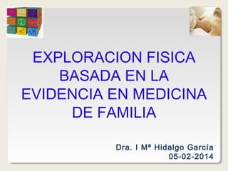 EXPLORACION FISICA
BASADA EN LA
EVIDENCIA EN MEDICINA
DE FAMILIA
Dra. I Mª Hidalgo García
05-02-2014

 