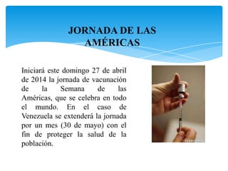 JORNADA DE LAS
AMÉRICAS
Iniciará este domingo 27 de abril
de 2014 la jornada de vacunación
de la Semana de las
Américas, que se celebra en todo
el mundo. En el caso de
Venezuela se extenderá la jornada
por un mes (30 de mayo) con el
fin de proteger la salud de la
población.
 