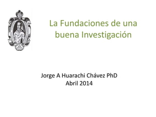 La Fundaciones de una
buena Investigación
Jorge A Huarachi Chávez PhD
Abril 2014
 