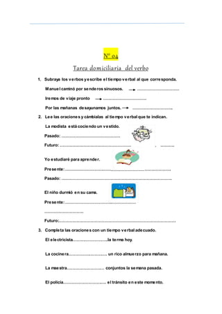 ………………
……………………
………………
N° 04
Tarea domiciliaria del verbo
1. Subraya los verbos yescribe el tiempo verbal al que corresponda.
Manuel caminó por senderos sinuosos. …………………………
Iremos de viaje pronto ………………………….
Por las mañanas desayunamos juntos. ………………………..
2. Lee las oraciones y cámbialas al tiempo verbal que te indican.
La modista está cociendo un vestido.
Pasado: ……………………………………
Futuro: …………………………………………… ……….
Yo estudiaré para aprender.
Presente:…………………………… ……………….
Pasado: …………………………………………………………………….
El niño durmió en su cama.
Presente:……………………………
……………………….
Futuro:…………………………………………………………………………
3. Completa las oraciones con un tiempo verbal adecuado.
El electricista……………………..la terma hoy.
La cocinera………………………. un rico almuerzo para mañana.
La maestra……………………… conjuntos la semana pasada.
El policía…………………………. el tránsito en este momento.
 