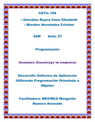 CETis 109 
 González Reyna Irene Elizabeth 
 Morales Hernández Cristian 
3AM Aula: 27 
Programación 
Sesiones (Construye tu empresa) 
Desarrolla Software de Aplicación 
Utilizando Programación Orientada a 
Objetos 
Facilitadora: MES/MCA Margarita 
Romero Alvarado 
 