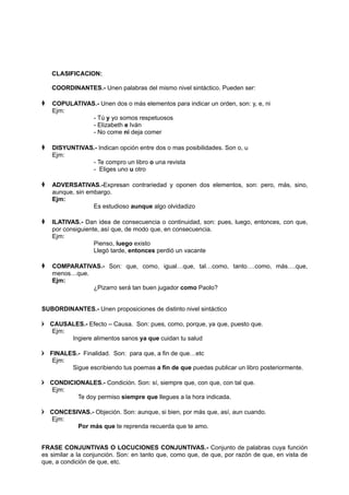 CLASIFICACION:
COORDINANTES.- Unen palabras del mismo nivel sintáctico. Pueden ser:
 COPULATIVAS.- Unen dos o más elementos para indicar un orden, son: y, e, ni
Ejm:
- Tú y yo somos respetuosos
- Elizabeth e Iván
- No come ni deja comer
 DISYUNTIVAS.- Indican opción entre dos o mas posibilidades. Son o, u
Ejm:
- Te compro un libro o una revista
- Eliges uno u otro
 ADVERSATIVAS.-Expresan contrariedad y oponen dos elementos, son: pero, más, sino,
aunque, sin embargo.
Ejm:
Es estudioso aunque algo olvidadizo
 ILATIVAS.- Dan idea de consecuencia o continuidad, son: pues, luego, entonces, con que,
por consiguiente, así que, de modo que, en consecuencia.
Ejm:
Pienso, luego existo
Llegó tarde, entonces perdió un vacante
 COMPARATIVAS.- Son: que, como, igual…que, tal…como, tanto….como, más….que,
menos…que.
Ejm:
¿Pizarro será tan buen jugador como Paolo?
SUBORDINANTES.- Unen proposiciones de distinto nivel sintáctico
 CAUSALES.- Efecto – Causa. Son: pues, como, porque, ya que, puesto que.
Ejm:
Ingiere alimentos sanos ya que cuidan tu salud
 FINALES.- Finalidad. Son: para que, a fin de que…etc
Ejm:
Sigue escribiendo tus poemas a fin de que puedas publicar un libro posteriormente.
 CONDICIONALES.- Condición. Son: sí, siempre que, con que, con tal que.
Ejm:
Te doy permiso siempre que llegues a la hora indicada.
 CONCESIVAS.- Objeción. Son: aunque, si bien, por más que, así, aun cuando.
Ejm:
Por más que te reprenda recuerda que te amo.
FRASE CONJUNTIVAS O LOCUCIONES CONJUNTIVAS.- Conjunto de palabras cuya función
es similar a la conjunción. Son: en tanto que, como que, de que, por razón de que, en vista de
que, a condición de que, etc.
 