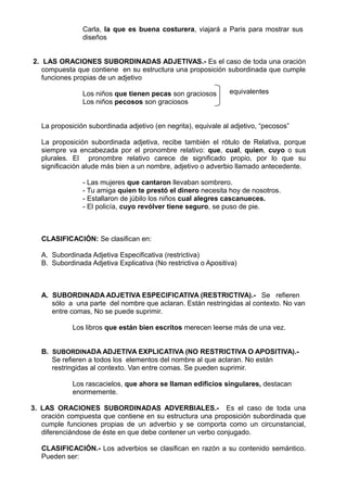 Carla, la que es buena costurera, viajará a Paris para mostrar sus
diseños
2. LAS ORACIONES SUBORDINADAS ADJETIVAS.- Es el caso de toda una oración
compuesta que contiene en su estructura una proposición subordinada que cumple
funciones propias de un adjetivo
Los niños que tienen pecas son graciosos
Los niños pecosos son graciosos
La proposición subordinada adjetivo (en negrita), equivale al adjetivo, “pecosos”
La proposición subordinada adjetiva, recibe también el rótulo de Relativa, porque
siempre va encabezada por el pronombre relativo: que, cual, quien, cuyo o sus
plurales. El pronombre relativo carece de significado propio, por lo que su
significación alude más bien a un nombre, adjetivo o adverbio llamado antecedente.
- Las mujeres que cantaron llevaban sombrero.
- Tu amiga quien te prestó el dinero necesita hoy de nosotros.
- Estallaron de júbilo los niños cual alegres cascanueces.
- El policía, cuyo revólver tiene seguro, se puso de pie.
CLASIFICACIÓN: Se clasifican en:
A. Subordinada Adjetiva Especificativa (restrictiva)
B. Subordinada Adjetiva Explicativa (No restrictiva o Apositiva)
A. SUBORDINADA ADJETIVA ESPECIFICATIVA (RESTRICTIVA).- Se refieren
sólo a una parte del nombre que aclaran. Están restringidas al contexto. No van
entre comas, No se puede suprimir.
Los libros que están bien escritos merecen leerse más de una vez.
B. SUBORDINADA ADJETIVA EXPLICATIVA (NO RESTRICTIVA O APOSITIVA).-
Se refieren a todos los elementos del nombre al que aclaran. No están
restringidas al contexto. Van entre comas. Se pueden suprimir.
Los rascacielos, que ahora se llaman edificios singulares, destacan
enormemente.
3. LAS ORACIONES SUBORDINADAS ADVERBIALES.- Es el caso de toda una
oración compuesta que contiene en su estructura una proposición subordinada que
cumple funciones propias de un adverbio y se comporta como un circunstancial,
diferenciándose de éste en que debe contener un verbo conjugado.
CLASIFICACIÓN.- Los adverbios se clasifican en razón a su contenido semántico.
Pueden ser:
equivalentes
 