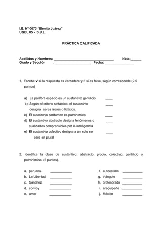 I.E. Nº 0073 “Benito Juárez”
UGEL 05 - S.J.L.
PRÁCTICA CALIFICADA
Apellidos y Nombres: _________________________________ Nota:______
Grado y Sección : ____________________ Fecha: ________________
1. Escribe V si la respuesta es verdadera y F si es falsa, según corresponde:(2.5
puntos)
a) La palabra espacio es un sustantivo gentilicio ____
b) Según el criterio sintáctico, el sustantivo ____
designa seres reales o ficticios.
c) El sustantivo cardumen es patronímico ____
d) El sustantivo abstracto designa fenómenos o ____
cualidades comprensibles por la inteligencia
e) El sustantivo colectivo designa a un solo ser ____
pero en plural
2. Identifica la clase de sustantivo: abstracto, propio, colectivo, gentilicio o
patronímico. (5 puntos).
a. peruano ____________ f. autoestima ___________
b. La Libertad ____________ g. triángulo ___________
c. Sánchez ____________ h. profesorado ___________
d. convoy ____________ i. arequipeño ___________
e. amor ____________ j. México ___________
 