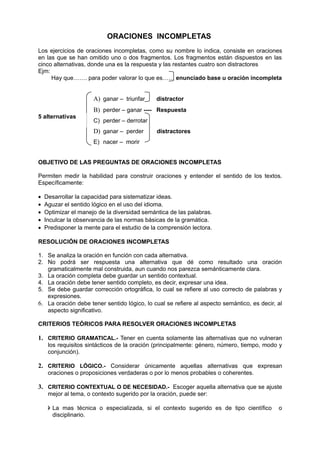 ORACIONES INCOMPLETAS
Los ejercicios de oraciones incompletas, como su nombre lo indica, consiste en oraciones
en las que se han omitido uno o dos fragmentos. Los fragmentos están dispuestos en las
cinco alternativas, donde una es la respuesta y las restantes cuatro son distractores
Ejm:
Hay que……. para poder valorar lo que es…… enunciado base u oración incompleta
A) ganar – triunfar distractor
B) perder – ganar ---- Respuesta
C) perder – derrotar
D) ganar – perder distractores
E) nacer – morir
OBJETIVO DE LAS PREGUNTAS DE ORACIONES INCOMPLETAS
Permiten medir la habilidad para construir oraciones y entender el sentido de los textos.
Específicamente:
• Desarrollar la capacidad para sistematizar ideas.
• Aguzar el sentido lógico en el uso del idioma.
• Optimizar el manejo de la diversidad semántica de las palabras.
• Inculcar la observancia de las normas básicas de la gramática.
• Predisponer la mente para el estudio de la comprensión lectora.
RESOLUCIÓN DE ORACIONES INCOMPLETAS
1. Se analiza la oración en función con cada alternativa.
2. No podrá ser respuesta una alternativa que dé como resultado una oración
gramaticalmente mal construida, aun cuando nos parezca semánticamente clara.
3. La oración completa debe guardar un sentido contextual.
4. La oración debe tener sentido completo, es decir, expresar una idea.
5. Se debe guardar corrección ortográfica, lo cual se refiere al uso correcto de palabras y
expresiones.
6. La oración debe tener sentido lógico, lo cual se refiere al aspecto semàntico, es decir, al
aspecto significativo.
CRITERIOS TEÓRICOS PARA RESOLVER ORACIONES INCOMPLETAS
1. CRITERIO GRAMATICAL.- Tener en cuenta solamente las alternativas que no vulneran
los requisitos sintácticos de la oración (principalmente: género, número, tiempo, modo y
conjunción).
2. CRITERIO LÓGICO.- Considerar únicamente aquellas alternativas que expresan
oraciones o proposiciones verdaderas o por lo menos probables o coherentes.
3. CRITERIO CONTEXTUAL O DE NECESIDAD.- Escoger aquella alternativa que se ajuste
mejor al tema, o contexto sugerido por la oración, puede ser:
 La mas técnica o especializada, si el contexto sugerido es de tipo científico o
disciplinario.
5 alternativas
 