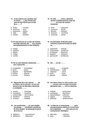 11. ¡Cuán pobres son aquellos que 12. En esta……….crítica, debemos
no tienen..…! ¿Hay herida que pensar cuidadosamente antes de
sane de otra forma que no sea ………..el curso de nuestra
de a……..? actuación.
a. dinero - moneda a. tarde - sospechar
b. paciencia - poco b. coyuntura - decidir
c. esperanza - súplica c. decisión - distinguir
d. plata - billete d. situación - incriminar
e. valores - bastante e. actuación - activar
13. El reaccionario es un tipo de hombre 14. El procesado, furibundo gritó: ….…
enemigo absoluto del……que respeta mientras el juez terminaba de dictar
escrupulosamente la ruta cotidiana. su…….
a. trabajo a. ¡absolveré! - arbitraje
b. gobierno b. ¡intercederé! - penitencia
c. estado c. ¡confesaré! - testimonio
d. código d. ¡apelaré! - sentencia
e. cambio e. ¡perdonaré! - confidencia
15. No se sale adelante celebrando……. 16. Ser…….es ser………
sino superando……
a. cumpleaños - necesidades a. pugnaz - arrogante
b. éxitos - penas b. contradictorio - hostil
c. alegrías - debilidades c. zalamero - servil
d. hechos - alegrías d. pueril - fuerte
e. triunfos - fracasos e. gastado - violento
17. Siguiendo fiel a los valores………de 18. Los datos sobre su vida revelan una
su niñez y de su terruño, no era una .......carrera, pero no logró encontrar
persona que se aferraba a doctrinas discípulos que........ viva su doctrina.
y consignas………
a. propios - enemigas a. brillante - mantuvieran
b. rescatados - modernas b. prestigiosa - difundieran
c. tradicionales - del momento c. desacreditada - cultivaran
d. obsoletos - políticas d. trágica - conserven
e. arcaicos - rebeldes e. talentosa - perfeccionaran
19. Los positivistas........en qué medida 20. La falta de un tratamiento………..para
los poetas…….resultados científicos. acontecimientos idénticos no proviene
En Don Quijote se bosquejó la teoría de la debilidad………..sino que es una
de la locura. manipulación ideológica.
a. objetaron - pronosticaron a. adecuado - psíquica
b. declararon - elaboraron b. justo - valorativa
 