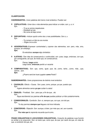 CLASIFICACION:
COORDINANTES.- Unen palabras del mismo nivel sintáctico. Pueden ser:
 COPULATIVAS.- Unen dos o más elementos para indicar un orden, son: y, e, ni
Ejm:
- Tú y yo somos respetuosos
- Elizabeth e Iván
- No come ni deja comer
 DISYUNTIVAS.- Indican opción entre dos o mas posibilidades. Son o, u
Ejm:
- Te compro un libro o una revista
- Eliges uno u otro
 ADVERSATIVAS.-Expresan contrariedad y oponen dos elementos, son: pero, más, sino,
aunque, sin embargo.
Ejm:
Es estudioso aunque algo olvidadizo
 ILATIVAS.- Dan idea de consecuencia o continuidad, son: pues, luego, entonces, con que,
por consiguiente, así que, de modo que, en consecuencia.
Ejm:
Pienso, luego existo
Llegó tarde, entonces perdió un vacante
 COMPARATIVAS.- Son: que, como, igual…que, tal…como, tanto….como, más….que,
menos…que.
Ejm:
¿Pizarro será tan buen jugador como Paolo?
SUBORDINANTES.- Unen proposiciones de distinto nivel sintáctico
 CAUSALES.- Efecto – Causa. Son: pues, como, porque, ya que, puesto que.
Ejm:
Ingiere alimentos sanos ya que cuidan tu salud
 FINALES.- Finalidad. Son: para que, a fin de que…etc
Ejm:
Sigue escribiendo tus poemas a fin de que puedas publicar un libro posteriormente.
 CONDICIONALES.- Condición. Son: sí, siempre que, con que, con tal que.
Ejm:
Te doy permiso siempre que llegues a la hora indicada.
 CONCESIVAS.- Objeción. Son: aunque, si bien, por más que, así, aun cuando.
Ejm:
Por más que te reprenda recuerda que te amo.
FRASE CONJUNTIVAS O LOCUCIONES CONJUNTIVAS.- Conjunto de palabras cuya función
es similar a la conjunción. Son: en tanto que, como que, de que, por razón de que, en vista de
que, a condición de que, etc.
 