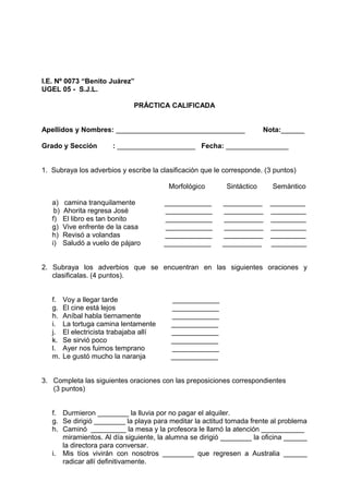 I.E. Nº 0073 “Benito Juárez”
UGEL 05 - S.J.L.
PRÁCTICA CALIFICADA
Apellidos y Nombres: _________________________________ Nota:______
Grado y Sección : ____________________ Fecha: ________________
1. Subraya los adverbios y escribe la clasificación que le corresponde. (3 puntos)
Morfológico Sintáctico Semàntico
a) camina tranquilamente ____________ __________ _________
b) Ahorita regresa José ____________ __________ _________
f) El libro es tan bonito ____________ __________ _________
g) Vive enfrente de la casa ____________ __________ _________
h) Revisó a volandas ____________ __________ _________
i) Saludó a vuelo de pájaro ____________ __________ _________
2. Subraya los adverbios que se encuentran en las siguientes oraciones y
clasificalas. (4 puntos).
f. Voy a llegar tarde ____________
g. El cine está lejos ____________
h. Aníbal habla tiernamente ____________
i. La tortuga camina lentamente ____________
j. El electricista trabajaba allí ____________
k. Se sirvió poco ____________
l. Ayer nos fuimos temprano ____________
m. Le gustó mucho la naranja ____________
3. Completa las siguientes oraciones con las preposiciones correspondientes
(3 puntos)
f. Durmieron ________ la lluvia por no pagar el alquiler.
g. Se dirigió ________ la playa para meditar la actitud tomada frente al problema
h. Caminó _________ la mesa y la profesora le llamó la atención ___________
miramientos. Al día siguiente, la alumna se dirigió ________ la oficina ______
la directora para conversar.
i. Mis tíos vivirán con nosotros ________ que regresen a Australia ______
radicar allí definitivamente.
 