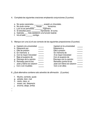 4. Completa las siguientes oraciones empleando conjunciones (3 puntos)
a. No quiso caramelos _________ aceptó un chocolate.
b. No pudo comer _____ fresas ____ duraznos.
c. Luis no es periodista, _______ ingeniero.
d. Si estudias poco, ________ reprobarás el curso.
e. Gabriela ___ Inés asistieron a la función teatral.
f. Iré al baile ______ contigo.
5. Marque con una (x) el uso correcto de las siguientes preposiciones (5 puntos)
a. Ingresó a la universidad _____ Ingresó en la universidad _____
b. Despreció por _____ Despreció a _____
c. Olla de presión _____ Olla a presión _____
d. En memoria a _____ En memoria de _____
e. Con la mayor brevedad _____ A la mayor brevedad _____
f. Bajo el auspicio de _____ Con el auspicio de _____
g. Discrepo de tu opinión _____ Discrepo con tu opinión _____
h. Remedio para la tos _____ Remedio contra la tos _____
i. José y Elena se casaron _____ José con Elena se casaron _____
j. Con o sin muebles _____ Con o sin ellos _____
6. ¿Qué alternativa contiene solo adverbio de afirmación. (2 puntos)
f. Mucho, correcto, quizá
g. adrede, bien, mal
h. cierto, claro, sí
i. acaso, así, desprecio
j. encima, abajo, arriba
 