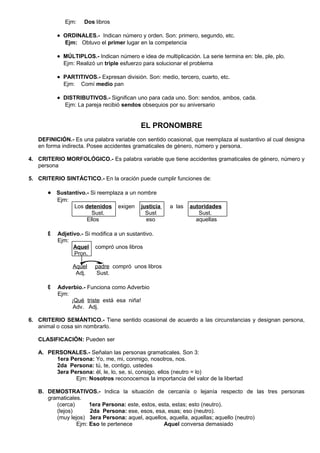 Ejm: Dos libros
• ORDINALES.- Indican número y orden. Son: primero, segundo, etc.
Ejm: Obtuvo el primer lugar en la competencia
• MÚLTIPLOS.- Indican número e idea de multiplicación. La serie termina en: ble, ple, plo.
Ejm: Realizó un triple esfuerzo para solucionar el problema
• PARTITIVOS.- Expresan división. Son: medio, tercero, cuarto, etc.
Ejm: Comí medio pan
• DISTRIBUTIVOS.- Significan uno para cada uno. Son: sendos, ambos, cada.
Ejm: La pareja recibió sendos obsequios por su aniversario
EL PRONOMBRE
DEFINICIÓN.- Es una palabra variable con sentido ocasional, que reemplaza al sustantivo al cual designa
en forma indirecta. Posee accidentes gramaticales de género, número y persona.
4. CRITERIO MORFOLÓGICO.- Es palabra variable que tiene accidentes gramaticales de género, número y
persona
5. CRITERIO SINTÁCTICO.- En la oración puede cumplir funciones de:
• Sustantivo.- Si reemplaza a un nombre
Ejm:
Los detenidos exigen justicia a las autoridades
Sust. Sust Sust.
Ellos eso aquellas
 Adjetivo.- Si modifica a un sustantivo.
Ejm:
Aquel compró unos libros
Pron.
Aquel padre compró unos libros
Adj. Sust.
 Adverbio.- Funciona como Adverbio
Ejm:
¡Qué triste está esa niña!
Adv. Adj.
6. CRITERIO SEMÁNTICO.- Tiene sentido ocasional de acuerdo a las circunstancias y designan persona,
animal o cosa sin nombrarlo.
CLASIFICACIÓN: Pueden ser
A. PERSONALES.- Señalan las personas gramaticales. Son 3:
1era Persona: Yo, me, mi, conmigo, nosotros, nos.
2da Persona: tú, te, contigo, ustedes
3era Persona: él, le, lo, se, si, consigo, ellos (neutro = lo)
Ejm: Nosotros reconocemos la importancia del valor de la libertad
B. DEMOSTRATIVOS.- Indica la situación de cercanía o lejanía respecto de las tres personas
gramaticales.
(cerca) 1era Persona: este, estos, esta, estas; esto (neutro).
(lejos) 2da Persona: ese, esos, esa, esas; eso (neutro).
(muy lejos) 3era Persona: aquel, aquellos, aquella, aquellas; aquello (neutro)
Ejm: Eso te pertenece Aquel conversa demasiado
 