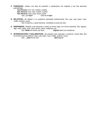 C. POSESIVOS.- Indican una idea de posesión o pertenencia con respecto a las tres personas
gramaticales.
1era Persona: mío, mía, nuestro, nuestra.
2da Persona: tuyo, tuya, vuestro, vuestra.
3era Persona: suyo, suya, suyos, suyas
Ejm: ¿Es tuyo? Esto es el suyo
D. RELATIVOS.- Se refieren a un sustantivo expresado anteriormente. Son: que, cual, quien, cuyo,
cuales, quienes, cuyos.
Ejm: El alumno, a quien llamaron, manifestó su punto de vista
E. INDEFINIDOS.- Señalan a las personas o cosas en forma vaga o en forma imprecisa. Son: alguien,
algo, nada, nadie, unos, otros, pocos, varios, cualquiera, etc.
Ejm: Nadie se mueva, por favor Alguien llamó con insistencia
F. INTERROGATIVOS Y EXCLAMATIVOS.- Se emplean para interrogar o exclamar. Llevan tilde. Son
los mismos que los relativos. Qué, cuál, quién, cuyo, cuales, quiénes, cuyos.
Ejm: ¿Qué día es hoy? ¡Qué alegría!
 