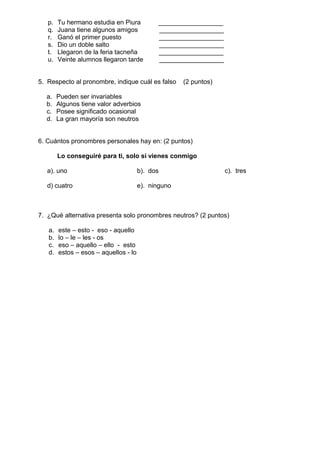 p. Tu hermano estudia en Piura __________________
q. Juana tiene algunos amigos __________________
r. Ganó el primer puesto __________________
s. Dio un doble salto __________________
t. Llegaron de la feria tacneña __________________
u. Veinte alumnos llegaron tarde __________________
5. Respecto al pronombre, indique cuál es falso (2 puntos)
a. Pueden ser invariables
b. Algunos tiene valor adverbios
c. Posee significado ocasional
d. La gran mayoría son neutros
6. Cuántos pronombres personales hay en: (2 puntos)
Lo conseguiré para ti, solo si vienes conmigo
a). uno b). dos c). tres
d) cuatro e). ninguno
7. ¿Qué alternativa presenta solo pronombres neutros? (2 puntos)
a. este – esto - eso - aquello
b. lo – le – les - os
c. eso – aquello – ello - esto
d. estos – esos – aquellos - lo
 