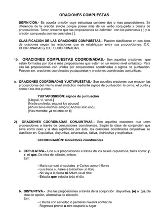 ORACIONES COMPUESTAS
DEFINICIÓN.- Es aquella oración cuya estructura contiene dos o mas proposiciones. Se
diferencia de la oración simple porque posee más de un verbo conjugado y consta de
proposiciones. Tener presente que las proposiciones se delimitan con los paréntesis ( ) y la
oración compuesta con los corchetes [ ].
CLASIFICACION DE LAS ORACIONES COMPUESTAS.- Pueden clasificarse en dos tipos
de oraciones según las relaciones que se establezcan entre sus proposiciones: O.C.
COORDINADAS y O.C. SUBORDINADAS.
10. ORACIONES COMPUESTAS COORDINADAS.- Son aquellas oraciones que
están formadas por dos o más proposiciones que están en un mismo nivel sintáctico. Para
ello las proposiciones van unidas por conjunciones coordinadas o signos de puntuación.
Pueden ser: oraciones coordinadas yuxtapuestas y oraciones coordinadas conjuntivas.
a. ORACIONES COORDINADAS YUXTAPUESTAS.- Son aquellas oraciones que enlazan las
proposiciones del mismo nivel sintáctico mediante signos de puntuación: la coma, el punto y
coma o los dos puntos.
YUXTAPOSICIÓN: signos de puntuación
[Llegué, vi, vencí.]
[Nadie protesta; seguirá los abusos]
[Arturo tiene muchos amigos; Andrés sólo uno]
[Has mentido: ya no creo en ti]
2) ORACIONES COORDINADAS CONJUNTIVAS.- Son aquellas oraciones que unen
proposiciones a través de conjunciones coordinantes. Según la clase de conjunción que
sirve como nexo y la idea significada por éste, las oraciones coordinadas conjuntivas se
clasifican en: Copulativa, disyuntiva, adversativa, ilativa, distributiva y explicativa.
COORDINACIÓN: Conectores coordinantes
a. COPULATIVA.- Une sus proposiciones a través de los nexos copulativos, tales como: y,
e, ni que. Da idea de adición, enlace.
Ejm:
- Maria compró chocolates y Carlos compró flores
- Luis hace su tarea e Isabel lee un libro
- No voy a la fiesta ni Arturo va al cine
- Estudia que estudia todo el día
b. DISYUNTIVA.- Une las proposiciones a través de la conjunción disyuntiva. (o) o (u). Da
idea de opción, alternativa de elección.
Ejm:
- Estudia con seriedad o perderás nuestra confianza
- Regresas pronto u otra ocupará tu lugar
 