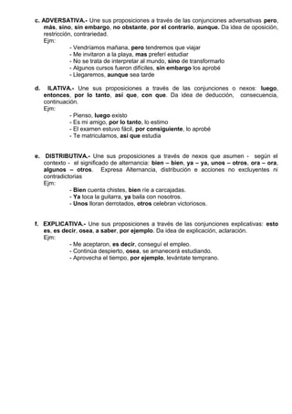 c. ADVERSATIVA.- Une sus proposiciones a través de las conjunciones adversativas pero,
más, sino, sin embargo, no obstante, por el contrario, aunque. Da idea de oposición,
restricción, contrariedad.
Ejm:
- Vendríamos mañana, pero tendremos que viajar
- Me invitaron a la playa, mas preferí estudiar
- No se trata de interpretar al mundo, sino de transformarlo
- Algunos cursos fueron difíciles, sin embargo los aprobé
- Llegaremos, aunque sea tarde
d. ILATIVA.- Une sus proposiciones a través de las conjunciones o nexos: luego,
entonces, por lo tanto, así que, con que. Da idea de deducción, consecuencia,
continuación.
Ejm:
- Pienso, luego existo
- Es mi amigo, por lo tanto, lo estimo
- El examen estuvo fácil, por consiguiente, lo aprobé
- Te matriculamos, así que estudia
e. DISTRIBUTIVA.- Une sus proposiciones a través de nexos que asumen - según el
contexto - el significado de alternancia: bien – bien, ya – ya, unos – otros, ora – ora,
algunos – otros. Expresa Alternancia, distribución e acciones no excluyentes ni
contradictorias
Ejm:
- Bien cuenta chistes, bien ríe a carcajadas.
- Ya toca la guitarra, ya baila con nosotros.
- Unos lloran derrotados, otros celebran victoriosos.
f. EXPLICATIVA.- Une sus proposiciones a través de las conjunciones explicativas: esto
es, es decir, osea, a saber, por ejemplo. Da idea de explicación, aclaración.
Ejm:
- Me aceptaron, es decir, conseguí el empleo.
- Continúa despierto, osea, se amanecerá estudiando.
- Aprovecha el tiempo, por ejemplo, levántate temprano.
 