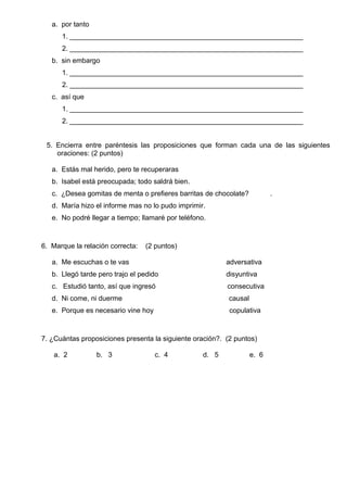 a. por tanto
1. ____________________________________________________________
2. ____________________________________________________________
b. sin embargo
1. ____________________________________________________________
2. ____________________________________________________________
c. así que
1. ____________________________________________________________
2. ____________________________________________________________
5. Encierra entre paréntesis las proposiciones que forman cada una de las siguientes
oraciones: (2 puntos)
a. Estás mal herido, pero te recuperaras
b. Isabel está preocupada; todo saldrá bien.
c. ¿Desea gomitas de menta o prefieres barritas de chocolate? .
d. María hizo el informe mas no lo pudo imprimir.
e. No podré llegar a tiempo; llamaré por teléfono.
6. Marque la relación correcta: (2 puntos)
a. Me escuchas o te vas adversativa
b. Llegó tarde pero trajo el pedido disyuntiva
c. Estudió tanto, así que ingresó consecutiva
d. Ni come, ni duerme causal
e. Porque es necesario vine hoy copulativa
7. ¿Cuántas proposiciones presenta la siguiente oración?. (2 puntos)
a. 2 b. 3 c. 4 d. 5 e. 6
 