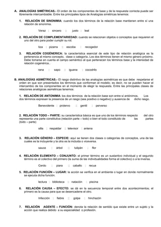 A. ANALOGÍAS SIMÉTRICAS.- El orden de los componentes de base y de la respuesta correcta puede ser
libremente intercambiable. Entre los principales tipos de Analogías simétricas tenemos:
1. RELACIÓN DE SINONIMIA: cuando los dos términos de la relación base mantienen entre sí una
relación de sinonimia.
Veraz : sincero :: justo : leal
2. RELACIÓN DE COMPLEMENTARIEDAD: cuando se relacionan objetos o conceptos que requieren el
uno del otro para poder cumplir su rol.
tiza : pizarra :: escoba : recogedor
3. RELACIÓN COGÉNERICA: la característica esencial de este tipo de relación analógica es la
pertenencia al mismo concepto, clase o categoría. Los dos términos tienen el mismo género próximo.
Debe tomarse en cuenta el campo semántico al que pertenecen los términos base y la intensidad de
relación cogenérica..
rana : sapo :: iguana : cocodrilo
B. ANALOGÍAS ASIMÉTRICAS.- El rasgo distintivo de las analogías asimétricas es que debe respetarse el
orden en que son presentados los términos que conforman el modelo; es decir, no se pueden hacer el
intercambio de los componentes en el momento de elegir la respuesta. Entre las principales clases de
relaciones analógicas asimétricas tenemos:
1. RELACIÓN DE ANTONIMIA: los dos términos de la relación base son entre sí antónimos. Los
dos términos expresan la presencia de un rasgo (sea positivo o negativo) y ausencia de dicho rasgo.
Benevolente : protervo :: gentil : perverso
2. RELACIÓN TODO – PARTE: su característica básica es que uno de los términos respecto del otro
representa una parte constitutiva (relación parte – todo) o bien el todo constituido de las partes
(todo – parte)
silla : respaldar :: televisor : antena
3. RELACIÓN GÉNERO – ESPECIE: aquí se tienen dos clases o categorías de conceptos, una de las
cuales es la incluyente y la otra es la incluida o viceversa.
sauce : árbol :: tulipán : flor
4. RELACIÓN ELEMENTO – CONJUNTO: el primer término es un sustantivo individual y el segundo
término es el colectivo del primero (la suma de las individualidades forma el colectivo) o a la inversa.
Cerdo : piara :: caballo : recua
5. RELACIÓN FUNCIÓN – LUGAR: la acción se verifica en el ambiente o lugar en donde normalmente
se ejecuta dicha función.
lectura : biblioteca :: natación : piscina
6. RELACIÓN CAUSA – EFECTO: se dá en la secuencia temporal entre dos acontecimientos; el
primero es la causa para que se desencadene el otro.
Infección : fiebre :: golpe : hinchazón
7. RELACIÓN AGENTE – FUNCIÓN: denota la relación de sentido que existe entre un sujeto y la
acción que realiza debido a su especialidad o profesión.
 