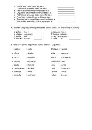 k. Hablar es a callar como reír es a ________________
l. Comprar es a vender como dar es a ________________
m. Paz es a guerra como tranquilidad es a ________________
n. Orgullo es a humildad como vanidad es a ________________
o. Pobreza es a riqueza como bienestar es a ________________
p. Frágil es a resistente como delicado es a ________________
q. Atracción es a reputación como diversión es a ________________
r. Altanero es a sencillo como arrogante es a ________________
4. Escribe una pareja análoga horizontal a cada una de las propuestas (4 puntos).
a. pétalo : flor :: ________ e. segador : hoz :: ___________
b. elogiar : censurar :: ________ f. teclado : piano :: ___________
c. ocular : ojo :: ________ g. rey : monarquía :: ___________
d. dientes : dentista :: ________ h. vela : luz :: ___________
5. Une cada pareja de palabras con su análoga (4 puntos)
• recluso : orate Chiclayo : Huaraz
• China : Argelia vista : memoria
• amor : antipatía cárcel : manicomio
• ladrón : arquitecto adoración : odio
• águila : elefante Asia : África
• Lambayeque : Ancash real : imaginario
• pirámide : recta esfera : curva
• concreto : abstracto robar : diseñar
 