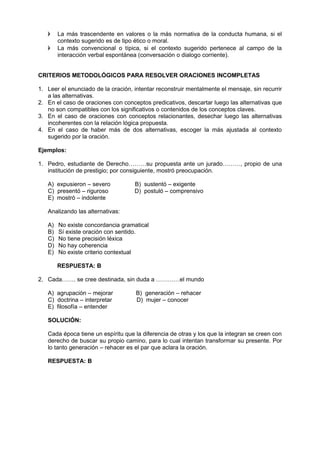  La más trascendente en valores o la más normativa de la conducta humana, si el
contexto sugerido es de tipo ético o moral.
 La más convencional o típica, si el contexto sugerido pertenece al campo de la
interacción verbal espontánea (conversación o dialogo corriente).
CRITERIOS METODOLÓGICOS PARA RESOLVER ORACIONES INCOMPLETAS
1. Leer el enunciado de la oración, intentar reconstruir mentalmente el mensaje, sin recurrir
a las alternativas.
2. En el caso de oraciones con conceptos predicativos, descartar luego las alternativas que
no son compatibles con los significativos o contenidos de los conceptos claves.
3. En el caso de oraciones con conceptos relacionantes, desechar luego las alternativas
incoherentes con la relación lógica propuesta.
4. En el caso de haber más de dos alternativas, escoger la más ajustada al contexto
sugerido por la oración.
Ejemplos:
1. Pedro, estudiante de Derecho………su propuesta ante un jurado………, propio de una
institución de prestigio; por consiguiente, mostró preocupación.
A) expusieron – severo B) sustentó – exigente
C) presentó – riguroso D) postuló – comprensivo
E) mostró – indolente
Analizando las alternativas:
A) No existe concordancia gramatical
B) Sí existe oración con sentido.
C) No tiene precisión léxica
D) No hay coherencia
E) No existe criterio contextual
RESPUESTA: B
2. Cada……. se cree destinada, sin duda a …………el mundo
A) agrupación – mejorar B) generación – rehacer
C) doctrina – interpretar D) mujer – conocer
E) filosofía – entender
SOLUCIÓN:
Cada época tiene un espíritu que la diferencia de otras y los que la integran se creen con
derecho de buscar su propio camino, para lo cual intentan transformar su presente. Por
lo tanto generación – rehacer es el par que aclara la oración.
RESPUESTA: B
 