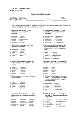 I.E. Nº 0073 “Benito Juárez”
UGEL 05 - S.J.L.
PRÁCTICA CALIFICADA
Apellidos y Nombres: _________________________________ Nota:______
Grado y Sección : ____________________ Fecha: ________________
1. Entre las parejas de palabras elija Ud. la alternativa que al colocarse en los espacios en
blanco, complete mejor el sentido de la oración.
1. La hora del retorno era………por
eso todos…………momentos de
angustia.
a. inminente - sufrían
b inevitable - padecían
c. prevista - abandonaban
d. incierta - vivían
e. manifiesta - conocían
3. “Ese hombre era muy…..sólo pudo
dejarnos por muerte……..”
a. inteligente - longeva
b. entusiasta - apática
c. fuerte - súbita
d. vigoroso - provocada
e. fuerte - senil
5. Deslizó una ironía en la reunión, no
había duda que era……hasta en los
………
a. apta - insultos
b. inteligente - improperios
c. sagaz - ofensas
d. sutil - agravios
e. vulgar - insultos
7. El hombre que se……..de los placeres
del cuerpo es……..
a. colma - inteligente
b. abstiene - templado
c. aterra - anticuado
d. inhibe - insolente
e. ríe - hedonista
9. Adquirimos dos potentes…………para
asegurarnos la……total del suministro
a los………
a. bombas - destrucción - enemigos
b. bombas - provisión - tanques
c. aparatos - comunicación – bomba
d. deflectores - iluminación - victoria
e. equipos - victoria - necesitar
2. El fragor de la tormenta………los
llamados……de los desdichados
náufragos.
a. impresionaba - de esperanza
b. apoyaba - de auxilio
c. aumentaba - a la muerte
d. ensordecía - de socorro
e. disminuía - a la salvación
4. Contrariamente los pobladores del
tercer mundo son los que tienen
menos…..pero son los que poseen
más…….
a. dinero - bondad
b. moral - dignidad
c. ingresos - descendientes
d. egresos - problemas
e. libertades - condiciones
6. El mundo necesita……y no espinas;
puentes y no…, ternura y no rencor.
a. rosas - mares
b. alegres - mares
c. pétalos - caminos
d. rosas - muros
e. rosas - abismos
8. Evidentemente ningún ser humano
puede……..aisladamente, ya que por
……..se halla destinado a integrar
una colectividad.
a. desarrollarse - impulso
b. crecer - disposición
c. subsistir - naturaleza
d. proliferar - antonomasia
e. vivir - sometimiento
10. El jinete desvió………de la laguna
porque…… le impedía cabalgar con
seguridad
a. su interés - su pésimo estado
b. su vista - la reverberación
c su atención - su corriente
d. su cabalgadura - el agua
e. sus pasos - su profundidad
 