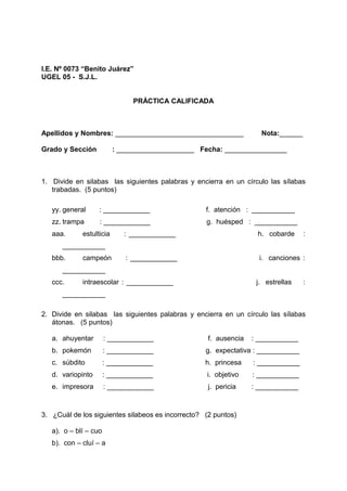I.E. Nº 0073 “Benito Juárez”
UGEL 05 - S.J.L.
PRÁCTICA CALIFICADA
Apellidos y Nombres: _________________________________ Nota:______
Grado y Sección : ____________________ Fecha: ________________
1. Divide en silabas las siguientes palabras y encierra en un círculo las sílabas
trabadas. (5 puntos)
yy. general : ____________ f. atención : ___________
zz. trampa : ____________ g. huésped : ___________
aaa. estulticia : ____________ h. cobarde :
___________
bbb. campeón : ____________ i. canciones :
___________
ccc. intraescolar : ____________ j. estrellas :
___________
2. Divide en silabas las siguientes palabras y encierra en un círculo las sílabas
átonas. (5 puntos)
a. ahuyentar : ____________ f. ausencia : ___________
b. pokemón : ____________ g. expectativa : ___________
c. súbdito : ____________ h. princesa : ___________
d. variopinto : ____________ i. objetivo : ___________
e. impresora : ____________ j. pericia : ___________
3. ¿Cuál de los siguientes silabeos es incorrecto? (2 puntos)
a). o – blí – cuo
b). con – cluí – a
 