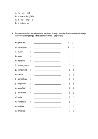 c). hu – és – ped
d). a – ve – ri – güéís
e). e – xa – brup – to
f). e – xha – lar
4. Separa en silabas las siguientes palabras. Luego, escribe D si contiene diptongo,
T si contiene triptongo y H si contiene hiato. (8 puntos)
a). gaseosa : _________________________ ( )
b). conspicuo : ________________________ ( )
c). Suiza : ________________________ ( )
d). guau : ________________________ ( )
e). desamor : ________________________ ( )
f). sinverguenza : ________________________ ( )
g). conciencia : ________________________ ( )
h). canoa : ________________________ ( )
i). genealogía : ________________________ ( )
j). lingüística : ________________________ ( )
k). Muruhuay : ________________________ ( )
l). ahumado : _________________________ ( )
m).oíais : ________________________ ( )
n). veintiséis : ________________________ ( )
o). hioides : ________________________ ( )
p). israelíes : ________________________ ( )
 