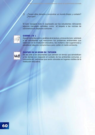 60
ÉTICA, DEMOCRACIA Y GOBERNABILIDAD DESDE LA CONVIVENCIA ESCOLAR
El tutor recogerá todo lo expresado por los estudiantes reforzando
algunos mensajes centrales, como el respeto a las normas de
convivencia en espacios comunes.
CIERRE (10´)
Apartir de la discusión y análisis de la lectura, el docente tutor solicitará
a los estudiantes que mencionen los problemas ambientales que
observan en la institución educativa, les invitará a dar sugerencias y
establecer algunos compromisos para cuidar el medio ambiente.
DESPUÉS DE LA HORA DE TUTORÍA
Se les pide a los estudiantes que piensen en lemas que sensibilicen
a los demás con respecto al cuidado de los ambientes comunes, y
colocarlos en pancartas que serán ubicadas en lugares visibles de la
institución educativa.
¿Tienen ellos derecho a encontrar un mundo limpio y cuidado?
¿Por qué?
7
BLA
BLA
BLA
 