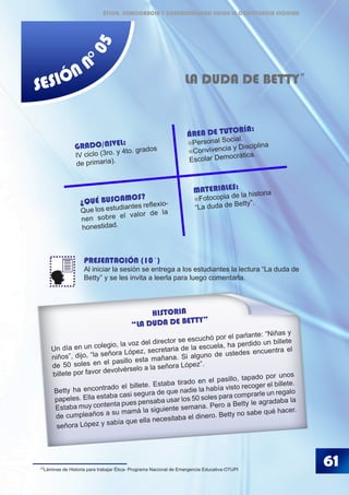 SESIÓN N
°05
LA DUDA DE BETTY
PRESENTACIÓN (10´)
Al iniciar la sesión se entrega a los estudiantes la lectura “La duda de
Betty” y se les invita a leerla para luego comentarla.
37
61
GRADO/NIVEL:
IV ciclo (3ro. y 4to. grados
de primaria).
ÁREA DE TUTORÍA:
Personal Social.
Convivencia y Disciplina
Escolar Democrática.
¿QUÉ BUSCAMOS?
Que los estudiantes reflexio-
nen sobre el valor de la
honestidad.
MATERIALES:
Fotocopia de la historia
“La duda de Betty”.
HISTORIA
“LA DUDA DE BETTY”
Un día en un colegio, la voz del director se escuchó por el parlante: “Niñas y
niños”, dijo, “la señora López, secretaria de la escuela, ha perdido un billete
de 50 soles en el pasillo esta mañana. Si alguno de ustedes encuentra el
billete por favor devolvérselo a la señora López”.
Betty ha encontrado el billete. Estaba tirado en el pasillo, tapado por unos
papeles. Ella estaba casi segura de que nadie la había visto recoger el billete.
Estaba muy contenta pues pensaba usar los 50 soles para comprarle un regalo
de cumpleaños a su mamá la siguiente semana. Pero a Betty le agradaba la
señora López y sabía que ella necesitaba el dinero. Betty no sabe qué hacer.
37
Láminas de Historia para trabajar Ética- Programa Nacional de Emergencia Educativa-OTUPI
ÉTICA, DEMOCRACIA Y GOBERNABILIDAD DESDE LA CONVIVENCIA ESCOLAR
 