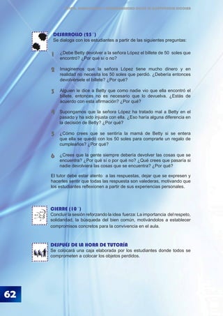 62
ÉTICA, DEMOCRACIA Y GOBERNABILIDAD DESDE LA CONVIVENCIA ESCOLAR
CIERRE (10´)
Concluir la sesión reforzando la idea fuerza: La importancia del respeto,
solidaridad, la búsqueda del bien común, motivándolos a establecer
compromisos concretos para la convivencia en el aula.
DESPUÉS DE LA HORA DE TUTORÍA
Se colocará una caja elaborada por los estudiantes donde todos se
comprometen a colocar los objetos perdidos.
Supongamos que la señora López ha tratado mal a Betty en el
pasado y ha sido injusta con ella. ¿Eso haría alguna diferencia en
la decisión de Betty? ¿Por qué?
¿Cómo crees que se sentiría la mamá de Betty si se entera
que ella se quedó con los 50 soles para comprarle un regalo de
cumpleaños? ¿Por qué?
¿Crees que la gente siempre debería devolver las cosas que se
encuentra? ¿Por qué sí o por qué no? ¿Qué crees que pasaría si
nadie devolviera las cosas que se encuentra? ¿Por qué?
4
5
6
BLA
BLA
BLA
¿Debe Betty devolver a la señora López el billete de 50 soles que
encontró? ¿Por qué sí o no?
Imaginemos que la señora López tiene mucho dinero y en
realidad no necesita los 50 soles que perdió. ¿Debería entonces
devolvérsele el billete? ¿Por qué?
Alguien le dice a Betty que como nadie vio que ella encontró el
billete, entonces no es necesario que lo devuelva. ¿Estás de
acuerdo con esta afirmación? ¿Por qué?
1
2
3
DESARROLLO (25´)
Se dialoga con los estudiantes a partir de las siguientes preguntas:
El tutor debe estar atento a las respuestas, dejar que se expresen y
hacerles sentir que todas las respuesta son valederas, motivando que
los estudiantes reflexionen a partir de sus experiencias personales.
 