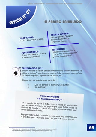 65
SESIÓN N
°07
PRESENTACIÓN (15´)
El tutor iniciara la sesión presentando en forma creativa el cuento “El
pájaro enjaulado”, cuento anónimo de la India (narración acompañada
de títeres de paleta, representación teatral, etc.).
Dialoga con los estudiantes a partir de:
	 	 ¿Qué les pareció el cuento? ¿Les gustó?
	 	 ¿De qué trata?
	
El PÁJARO ENJAULADO
MATERIALES:
Material didáctico para el
cuento “ El pájaro enjaulado ”
y hojas de papel bond.
GRADO/NIVEL:
V Ciclo (5to. y 6to. grados).
ÁREA DE TUTORÍA:
Convivencia y Disciplina
Escolar Democrática.
Personal Social.
¿QUÉ BUSCAMOS?
Que el estudiante reconozca
el valor de la libertad.
38
Adaptado de “Importancia de los cuentos”, recuperado en diciembre 2008 de
http://dolphin.blogia.com/2007/121702-importancia-de-los-cuentos.php
TEXTO DEL CUENTO
“EL PÁJARO ENJAULADO ”
En el palacio del rey de la India, vivía un pájaro en una jaula deoro, un pájaro multicolor, un pájaro que sabía hablar todos losidiomas del mundo, un pájaro muy sabio; y esa ave era el únicoamigo del rey de la India.
El pájaro lo tenía todo, la mejor comida, músicos y bailarines quelo divertían, pero había una sola cosa que no tenía: su libertad.
38
ÉTICA, DEMOCRACIA Y GOBERNABILIDAD DESDE LA CONVIVENCIA ESCOLAR
 