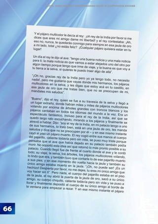 ÉTICA, DEMOCRACIA Y GOBERNABILIDAD DESDE LA CONVIVENCIA ESCOLAR
66
Y el pájaro multicolor le decía al rey: ¡oh rey de la India por favor si medices que eres mi amigo dame mi libertad! y el rey contestaba: ¡Ah,eso no, nunca, te quedarás conmigo para siempre en esa jaula de oroa mi lado, total ¿no estás feliz? ¡Cualquier pájaro quisiera estar en tulugar!
Un día el rey le dijo al ave: “tengo una buena noticia y una mala noticiapara ti; la mala noticia es que vamos a estar alejados uno del otro poralgún tiempo porque tengo que irme de viaje, y la buena es que voy atu tierra a la selva, si quieres te puedo traer algo de allá”.
“¡Oh no, gracias rey de la India pero yo ya tengo todo, no necesitonada!, pero me gustaría que vayas donde mis hermanos, los pájarosmulticolores en la selva, y les digas que estoy acá en tu castillo, enesa jaula de oro que me tratas bien, que no se preocupen de mi,mándales mis saludos”.
“Bueno”, dijo el rey, quien se fue a su travesía de la selva y llegó aun lugar extraño, donde habían miles y miles de pájaros multicoloresvolando por encima de árboles grandes con troncos blancos y lospájaros cantaban en todos los idiomas del mundo a la vez. Era unespectáculo fantástico, incluso para el rey de la India, así que sequedó largo rato escuchando, mirando a los pájaros y finalmente seatrevió a hablar. Dijo: “soy el rey de la India, en mi palacio tengo a unode sus hermanos, lo trato bien, está en una jaula de oro, les mandasaludos y dice que no se preocupen por él – y en ese mismo instantecayó al piso un pájaro muerto. El rey cogió entre sus manos al cuerpodel pajarillo, caliente todavía pero sin vida, se puso muy triste porquepensaba que el ave que había dejado en su palacio también podíamorir. No soportó esta idea así que retornó lo más pronto posible a supalacio. Cuando llegó fue de frente al cuarto donde el ave y le contótodo; su viaje, la selva, los árboles, los pájaros multicolores volando,lo lindo que era, y también tuvo que contarle lo de ese pajarillo muertoa sus pies; y en ese momento dio vuelta hacia la jaula y también suúnico amigo estaba muerto en la jaula. “¡Oh, no puede ser! ¡Es unhechizo! Despierta por favor, no me dejes, tu eres mi único amigo quevoy hacer sin ti”. Pero nada, el cuerpo del pajarillo estaba en el pisode la jaula, el rey abrió la puerta de la jaula de oro, sacó a su únicoamigo, su cuerpo chiquito, caliente todavía pero sin vida y se puso allorar y finalmente depositó al cuerpo de su único amigo al borde dela ventana para empezar a rezar. Y en ese mismo instante el pájaro
 
