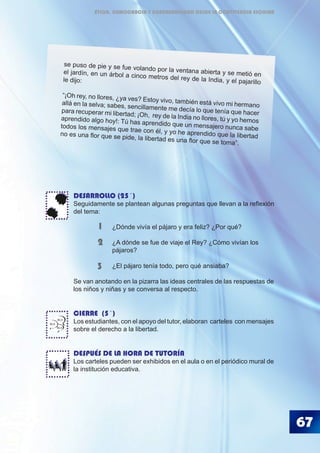 ¿El pájaro tenía todo, pero qué ansiaba?
Se van anotando en la pizarra las ideas centrales de las respuestas de
los niños y niñas y se conversa al respecto.
CIERRE (5´)
Los estudiantes, con el apoyo del tutor, elaboran carteles con mensajes
sobre el derecho a la libertad.
DESPUÉS DE LA HORA DE TUTORÍA
Los carteles pueden ser exhibidos en el aula o en el periódico mural de
la institución educativa.
3
BLA
BLA
BLA
67
1
2
DESARROLLO (25´)
Seguidamente se plantean algunas preguntas que llevan a la reflexión
del tema:
		 ¿Dónde vivía el pájaro y era feliz? ¿Por qué?
		 ¿A dónde se fue de viaje el Rey? ¿Cómo vivían los 		
		 pájaros?
se puso de pie y se fue volando por la ventana abierta y se metió enel jardín, en un árbol a cinco metros del rey de la India, y el pajarillole dijo:
“¡Oh rey, no llores, ¿ya ves? Estoy vivo, también está vivo mi hermanoallá en la selva; sabes, sencillamente me decía lo que tenía que hacerpara recuperar mi libertad; ¡Oh, rey de la India no llores, tú y yo hemosaprendido algo hoy!: Tú has aprendido que un mensajero nunca sabetodos los mensajes que trae con él, y yo he aprendido que la libertadno es una flor que se pide, la libertad es una flor que se toma”.
ÉTICA, DEMOCRACIA Y GOBERNABILIDAD DESDE LA CONVIVENCIA ESCOLAR
 
